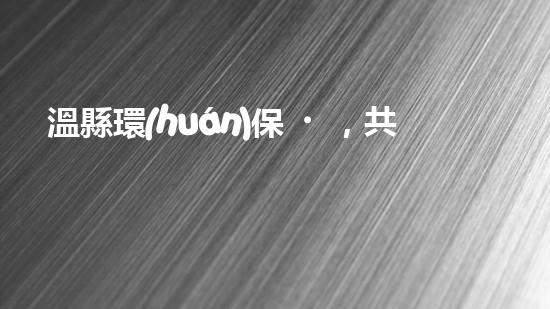 溫縣環(huán)保，共筑綠色家園